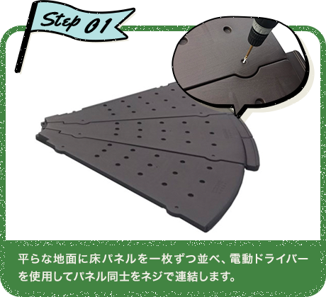 Step01 平らな地面に床パネルを一枚ずつ並べ、電動ドライバーを使用してパネル同士をネジで連結します。