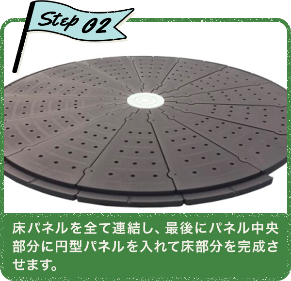 Step02 床パネルを全て連結し、最後にパネル中央部分に円型パネルを入れて床部分を完成させます。