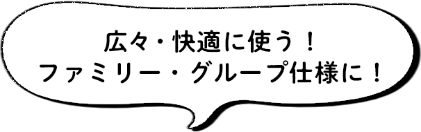 広々・快適に使う！ファミリー・グループ仕様に！